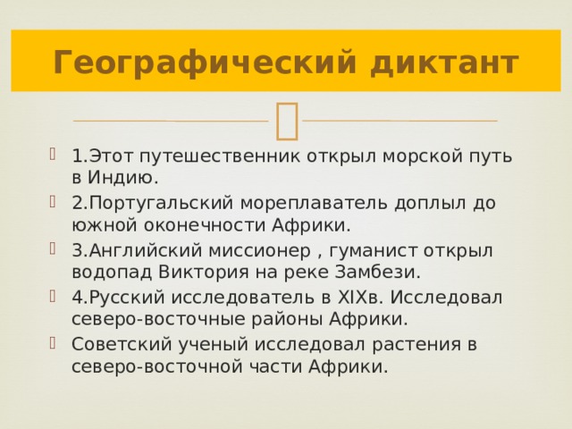 Географический диктант 1.Этот путешественник открыл морской путь в Индию. 2.Португальский мореплаватель доплыл до южной оконечности Африки. 3.Английский миссионер , гуманист открыл водопад Виктория на реке Замбези. 4.Русский исследователь в XIXв. Исследовал северо-восточные районы Африки. Советский ученый исследовал растения в северо-восточной части Африки. 