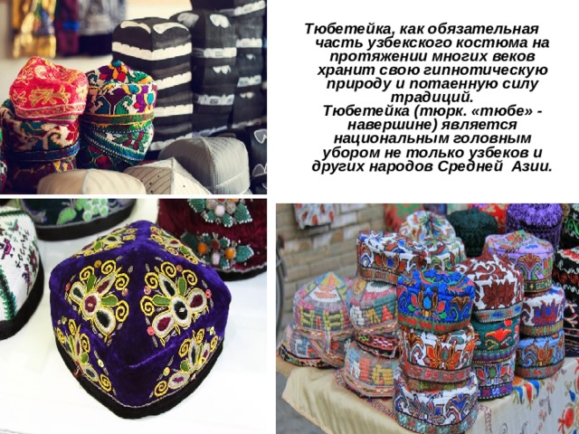  Тюбетейка, как обязательная часть узбекского костюма на протяжении многих веков хранит свою гипнотическую природу и потаенную силу традиций.  Тюбетейка (тюрк. «тюбе» - навершине) является национальным головным убором не только узбеков и других народов Средней  Азии. 