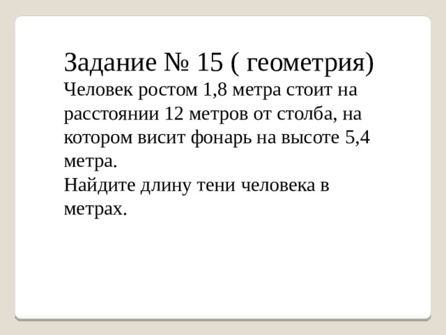 Задание № 15 ( геометрия) Человек ростом 1,8 метра стоит на расстоянии 12 метров от столба, на котором висит фонарь на высоте 5,4 метра. Найдите длину тени человека в метрах. 