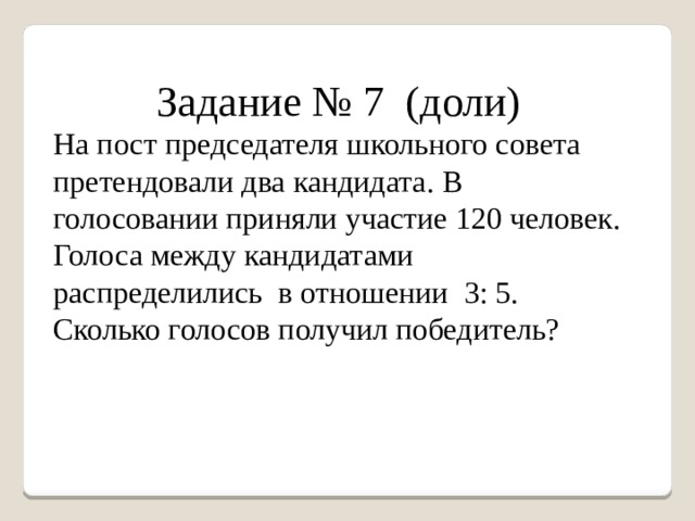 Задание № 7 (доли) На пост председателя школьного совета претендовали два кандидата. В голосовании приняли участие 120 человек. Голоса между кандидатами распределились в отношении 3: 5. Сколько голосов получил победитель? 