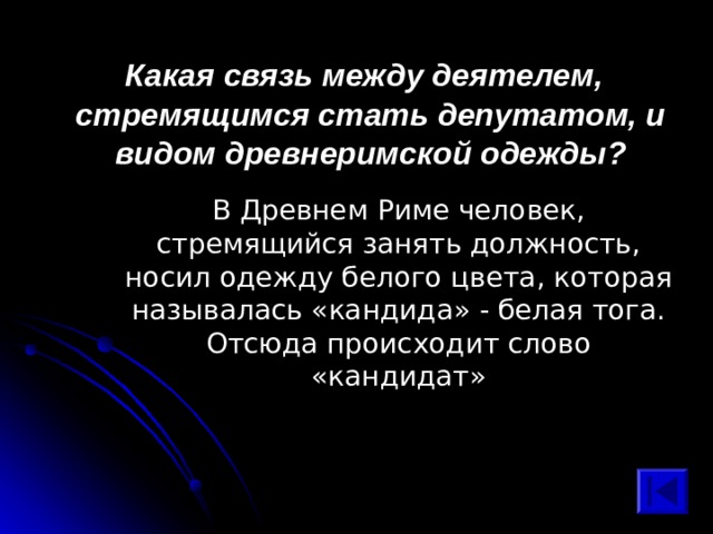  Какая связь между деятелем, стремящимся стать депутатом, и видом древнеримской одежды? В Древнем Риме человек, стремящийся занять должность, носил одежду белого цвета, которая называлась «кандида» - белая тога. Отсюда происходит слово «кандидат» 