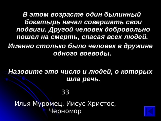  В этом возрасте один былинный богатырь начал совершать свои подвиги. Другой человек добровольно пошел на смерть, спасая всех людей. Именно столько было человек в дружине одного воеводы.  Назовите это число и людей, о которых шла речь. 33 Илья Муромец, Иисус Христос, Черномор 