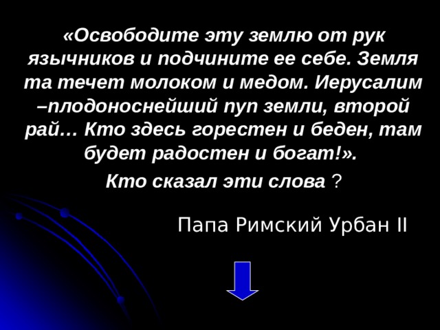 «Освободите эту землю от рук язычников и подчините ее себе. Земля та течет молоком и медом. Иерусалим –плодоноснейший пуп земли, второй рай… Кто здесь горестен и беден, там будет радостен и богат!». Кто сказал эти слова ?   Папа Римский Урбан II 