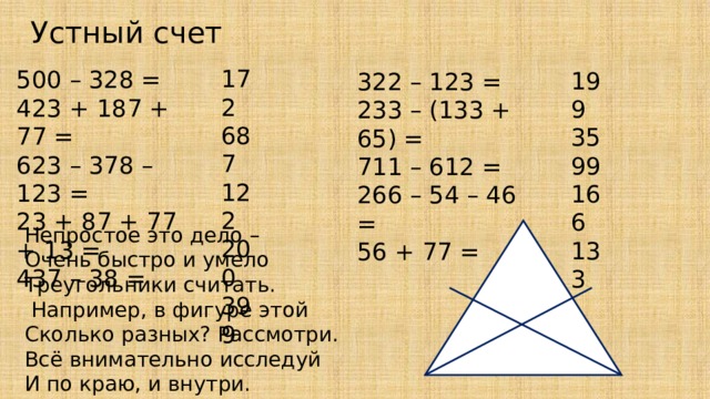 Устный счет 172 687 122 200 399 500 – 328 = 423 + 187 + 77 = 623 – 378 – 123 = 23 + 87 + 77 + 13 = 437 – 38 = 199 35 99 166 133 322 – 123 = 233 – (133 + 65) = 711 – 612 = 266 – 54 – 46 = 56 + 77 = Непростое это дело – Очень быстро и умело Треугольники считать.  Например, в фигуре этой Сколько разных? Рассмотри. Всё внимательно исследуй И по краю, и внутри. 
