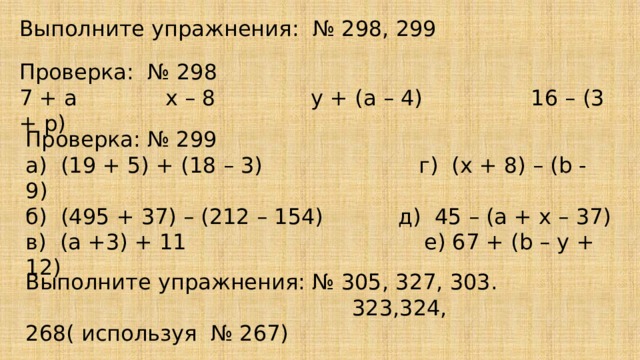 Выполните упражнения: № 298, 299 Проверка: № 298 7 + а х – 8 у + (а – 4) 16 – (3 + р) Проверка: № 299 а) (19 + 5) + (18 – 3) г) (х + 8) – (b - 9) б) (495 + 37) – (212 – 154) д) 45 – (а + х – 37) в) (а +3) + 11 е) 67 + (b – у + 12) Выполните упражнения: № 305, 327, 303.  323,324, 268( используя № 267) 