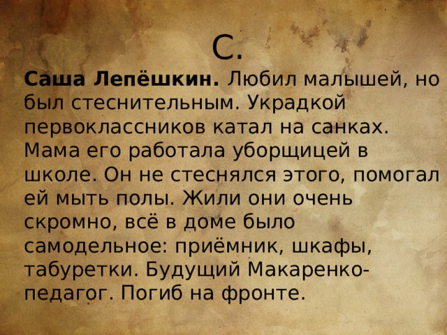 С. Саша Лепёшкин. Любил малышей, но был стеснительным. Украдкой первоклассников катал на санках. Мама его работала уборщицей в школе. Он не стеснялся этого, помогал ей мыть полы. Жили они очень скромно, всё в доме было самодельное: приёмник, шкафы, табуретки. Будущий Макаренко-педагог. Погиб на фронте. 