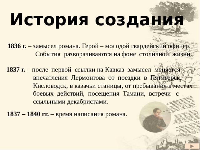 История создания 1836 г. – замысел романа. Герой – молодой гвардейский офицер.  События разворачиваются на фоне столичной жизни. 1837 г. – после первой ссылки на Кавказ замысел меняется –  впечатления Лермонтова от поездки в Пятигорск,  Кисловодск, в казачьи станицы, от пребывания в местах  боевых действий, посещения Тамани, встречи с  ссыльными декабристами.  1837 – 1840 гг. – время написания романа. 2 2 