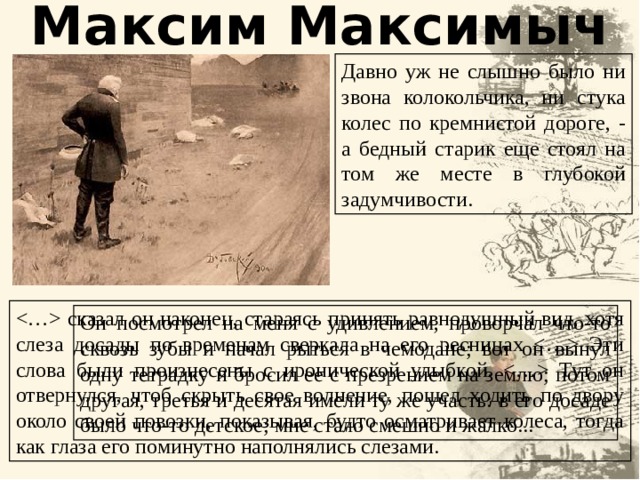 Максим Максимыч Давно уж не слышно было ни звона колокольчика, ни стука колес по кремнистой дороге, - а бедный старик еще стоял на том же месте в глубокой задумчивости.  сказал он наконец, стараясь принять равнодушный вид, хотя слеза досады по временам сверкала на его ресницах  Эти слова были произнесены с иронической улыбкой.  Тут он отвернулся, чтоб скрыть свое волнение, пошел ходить по двору около своей повозки, показывая, будто осматривает колеса, тогда как глаза его поминутно наполнялись слезами. Он посмотрел на меня с удивлением, проворчал что-то сквозь зубы и начал рыться в чемодане; вот он вынул одну тетрадку и бросил ее с презрением на землю; потом другая, третья и десятая имели ту же участь: в его досаде было что-то детское; мне стало смешно и жалко... 15 15 
