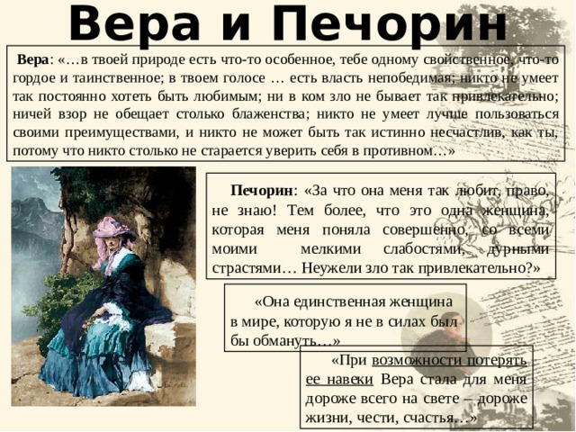 Вера и Печорин  Вера : «…в твоей природе есть что-то особенное, тебе одному свойственное, что-то гордое и таинственное; в твоем голосе … есть власть непобедимая; никто не умеет так постоянно хотеть быть любимым; ни в ком зло не бывает так привлекательно; ничей взор не обещает столько блаженства; никто не умеет лучше пользоваться своими преимуществами, и никто не может быть так истинно несчастлив, как ты, потому что никто столько не старается уверить себя в противном…»  Печорин :  «За что она меня так любит, право, не знаю! Тем более, что это одна женщина, которая меня поняла совершенно, со всеми моими мелкими слабостями, дурными страстями… Неужели зло так привлекательно?»  «Она единственная женщина в мире, которую я не в силах был бы обмануть…»  «При возможности потерять ее навеки Вера стала для меня дороже всего на свете – дороже жизни, чести, счастья…» 22 22 
