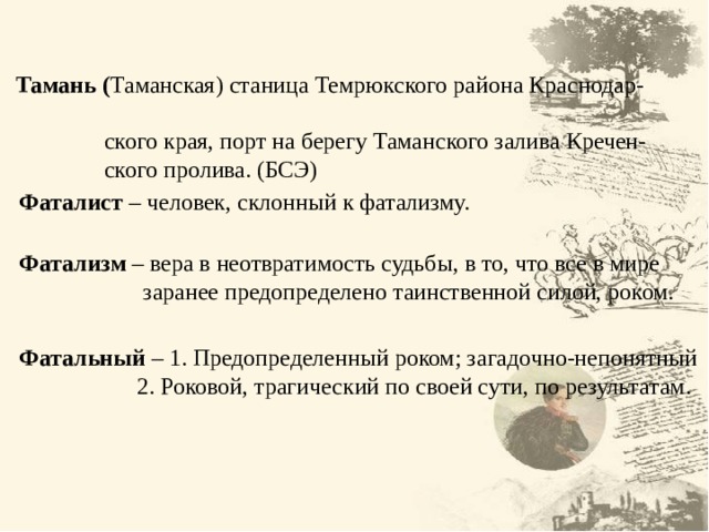  Тамань ( Таманская) станица Темрюкского района Краснодар-  ского края, порт на берегу Таманского залива Кречен-  ского пролива. (БСЭ)  Фаталист – человек, склонный к фатализму.  Фатализм – вера в неотвратимость судьбы, в то, что все в мире  заранее предопределено таинственной силой, роком.  Фатальный – 1. Предопределенный роком; загадочно-непонятный  2. Роковой, трагический по своей сути, по результатам. 4 4 