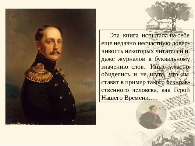  Эта книга испытала на себе еще недавно несчастную довер- чивость некоторых читателей и даже журналов к буквальному значению слов. Иные ужасно обиделись, и не шутя, что им ставят в пример такого безнрав- ственного человека, как Герой Нашего Времени…. 5 5 