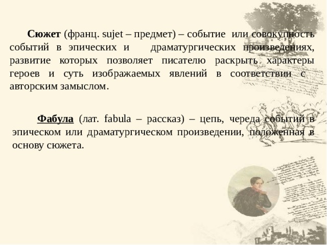  Сюжет (франц. sujet – предмет) – событие или совокупность событий в эпических и драматургических произведениях, развитие которых позволяет писателю раскрыть характеры героев и суть изображаемых явлений в соответствии с авторским замыслом.  Фабула  ( лат. fabula – рассказ) – цепь, череда событий в эпическом или драматургическом произведении, положенная в основу сюжета. 7 7 