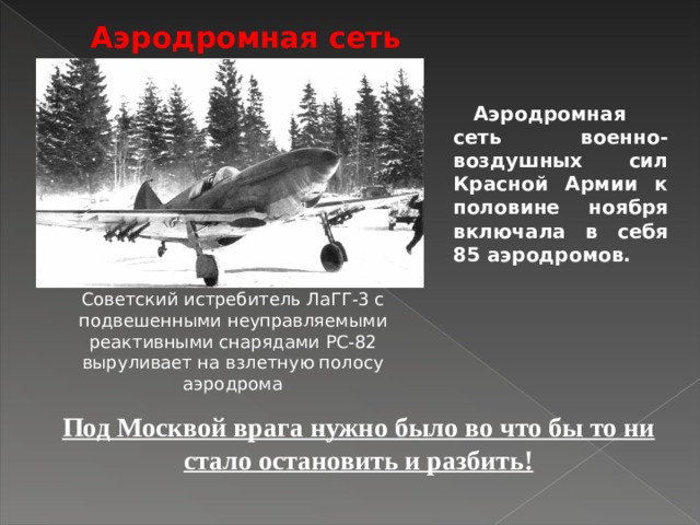 Аэродромная сеть Аэродромная сеть военно-воздушных сил Красной Армии к половине ноября включала в себя 85 аэродромов.  Cоветский истребитель ЛаГГ-3 с подвешенными неуправляемыми реактивными снарядами РС-82 выруливает на взлетную полосу аэродрома Под Москвой врага нужно было во что бы то ни стало остановить и разбить!  