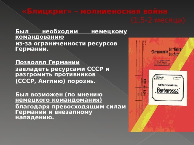 «Блицкриг» – молниеносная война (1,5-2 месяца) Был необходим немецкому командованию из-за ограниченности ресурсов Германии. Позволял Германии завладеть ресурсами СССР и разгромить противников (СССР, Англию) порознь. Был возможен (по мнению немецкого командомания) благодаря превосходящим силам Германии и внезапному нападению. 