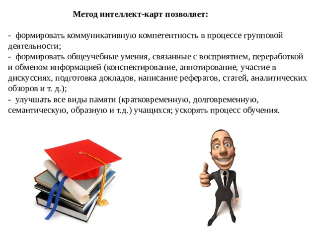  Метод интеллект-карт позволяет:  -  формировать коммуникативную компетентность в процессе групповой деятельности; -  формировать общеучебные умения, связанные с восприятием, переработкой и обменом информацией (конспектирование, аннотирование, участие в дискуссиях, подготовка докладов, написание рефератов, статей, аналитических обзоров и т. д.); -  улучшать все виды памяти (кратковременную, долговременную, семантическую, образную и т.д.) учащихся; ускорять процесс обучения. 