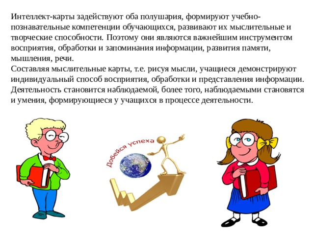 Интеллект-карты задействуют оба полушария, формируют учебно-познавательные компетенции обучающихся, развивают их мыслительные и творческие способности. Поэтому они являются важнейшим инструментом восприятия, обработки и запоминания информации, развития памяти, мышления, речи.    Составляя мыслительные карты, т.е. рисуя мысли, учащиеся демонстрируют индивидуальный способ восприятия, обработки и представления информации. Деятельность становится наблюдаемой, более того, наблюдаемыми становятся и умения, формирующиеся у учащихся в процессе деятельности. 