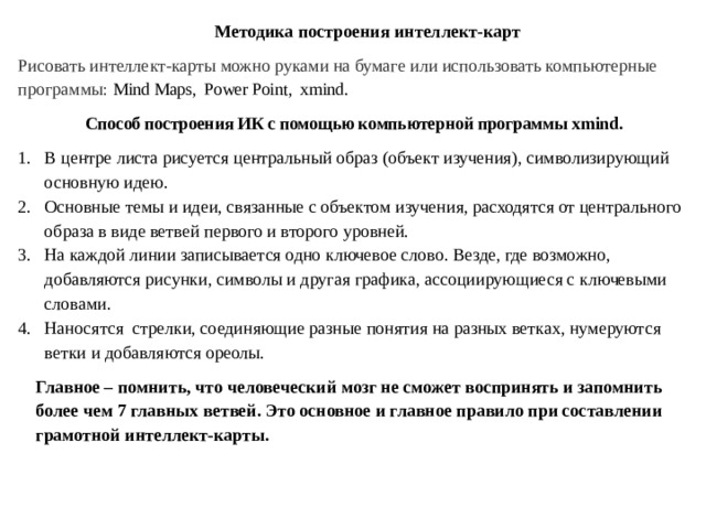  Методика построения интеллект-карт Рисовать интеллект-карты можно руками на бумаге или использовать компьютерные программы: Mind Maps, Power Point, xmind.  Способ построения ИК с помощью компьютерной программы xmind. В центре листа рисуется центральный образ (объект изучения), символизирующий основную идею. Основные темы и идеи, связанные с объектом изучения, расходятся от центрального образа в виде ветвей первого и второго уровней. На каждой линии записывается одно ключевое слово. Везде, где возможно, добавляются рисунки, символы и другая графика, ассоциирующиеся с ключевыми словами. Наносятся стрелки, соединяющие разные понятия на разных ветках, нумеруются ветки и добавляются ореолы. Главное – помнить, что человеческий мозг не сможет воспринять и запомнить более чем 7 главных ветвей. Это основное и главное правило при составлении грамотной интеллект-карты. 