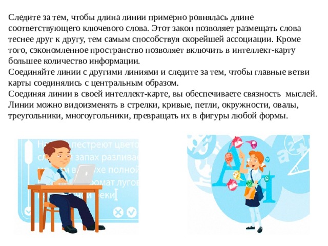 Следите за тем, чтобы длина линии примерно ровнялась длине соответствующего ключевого слова. Этот закон позволяет размещать слова теснее друг к другу, тем самым способствуя скорейшей ассоциации. Кроме того, сэкономленное пространство позволяет включить в интеллект-карту большее количество информации. Соединяйте линии с другими линиями и следите за тем, чтобы главные ветви карты соединялись с центральным образом. Соединяя линии в своей интеллект-карте, вы обеспечиваете связность  мыслей. Линии можно видоизменять в стрелки, кривые, петли, окружности, овалы, треугольники, многоугольники, превращать их в фигуры любой формы. 