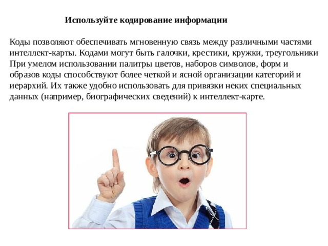  Используйте кодирование информации  Коды позволяют обеспечивать мгновенную связь между различными частями интеллект-карты. Кодами могут быть галочки, крестики, кружки, треугольники При умелом использовании палитры цветов, наборов символов, форм и образов коды способствуют более четкой и ясной организации категорий и иерархий. Их также удобно использовать для привязки неких специальных данных (например, биографических сведений) к интеллект-карте. 