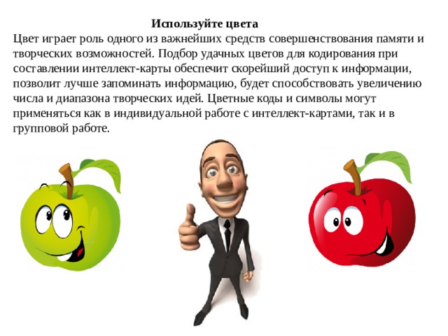  Используйте цвета Цвет играет роль одного из важнейших средств совершенствования памяти и творческих возможностей. Подбор удачных цветов для кодирования при составлении интеллект-карты обеспечит скорейший доступ к информации, позволит лучше запоминать информацию, будет способствовать увеличению числа и диапазона творческих идей. Цветные коды и символы могут применяться как в индивидуальной работе с интеллект-картами, так и в групповой работе. 