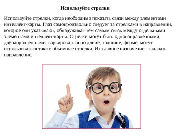 Используйте стрелки Используйте стрелки, когда необходимо показать связи между элементами интеллект-карты. Глаз самопроизвольно следует за стрелками в направлении, которое они указывают, обнаруживая тем самым связь между отдельными элементами интеллект-карты. Стрелки могут быть однонаправленными, двунаправленными, варьироваться по длине, толщине, форме; могут использоваться также объемные стрелки. Их главное назначение - задавать направление. 