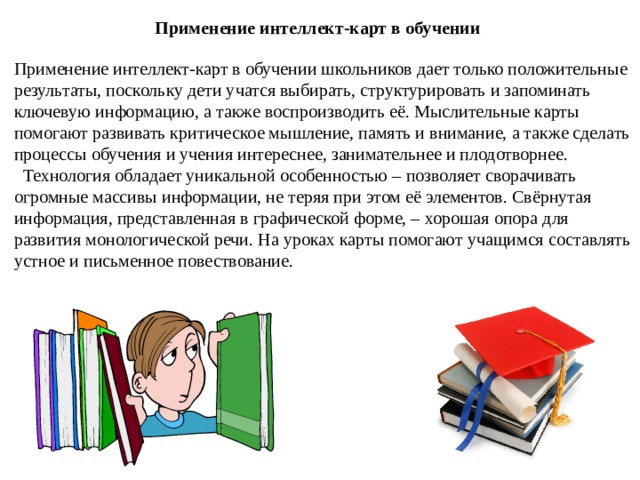 Применение интеллект-карт в обучении Применение интеллект-карт в обучении школьников дает только положительные результаты, поскольку дети учатся выбирать, структурировать и запоминать ключевую информацию, а также воспроизводить её. Мыслительные карты помогают развивать критическое мышление, память и внимание, а также сделать процессы обучения и учения интереснее, занимательнее и плодотворнее.    Технология обладает уникальной особенностью – позволяет сворачивать огромные массивы информации, не теряя при этом её элементов. Свёрнутая информация, представленная в графической форме, – хорошая опора для развития монологической речи. На уроках карты помогают учащимся составлять устное и письменное повествование. 