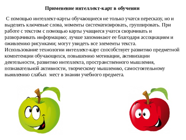 Применение интеллект-карт в обучении   С помощью интеллект-карты обучающиеся не только учатся пересказу, но и выделять ключевые слова, моменты систематизировать, группировать. При работе с текстом с помощью карты учащиеся учатся сворачивать и разворачивать информацию; лучше запоминают ее благодаря ассоциациям и оживлению рисунками; могут увидеть все элементы текста. Использование технологии интеллект-карт способствует развитию предметной компетенции обучающихся, повышению мотивации, активизации деятельности, развитию интеллекта, пространственного мышления, познавательной активности, творческому мышлению, самостоятельному выявлению слабых  мест в знании учебного предмета. 