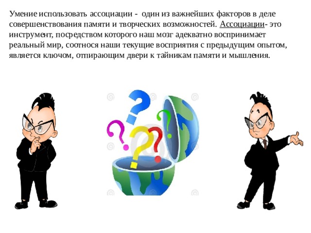Умение использовать ассоциации - один из важнейших факторов в деле совершенствования памяти и творческих возможностей.  Ассоциации - это инструмент, посредством которого наш мозг адекватно воспринимает реальный мир, соотнося наши текущие восприятия с предыдущим опытом, является ключом, отпирающим двери к тайникам памяти и мышления. 