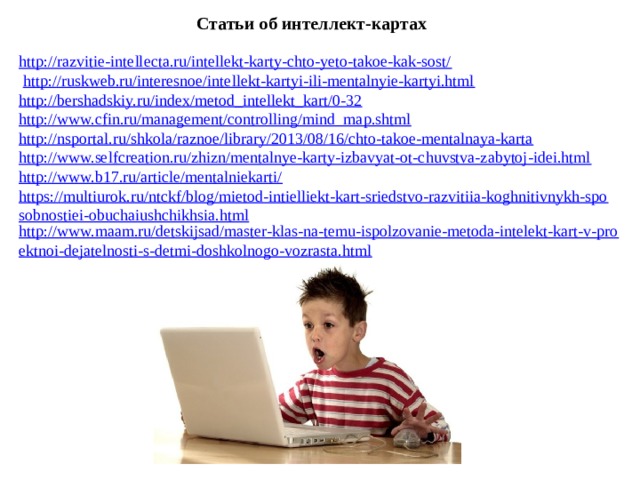 Статьи об интеллект-картах http://razvitie-intellecta.ru/intellekt-karty-chto-yeto-takoe-kak-sost/  http://ruskweb.ru/interesnoe/intellekt-kartyi-ili-mentalnyie-kartyi.html http://bershadskiy.ru/index/metod_intellekt_kart/0-32 http://www.cfin.ru/management/controlling/mind_map.shtml http://nsportal.ru/shkola/raznoe/library/2013/08/16/chto-takoe-mentalnaya-karta http://www.selfcreation.ru/zhizn/mentalnye-karty-izbavyat-ot-chuvstva-zabytoj-idei.html http://www.b17.ru/article/mentalniekarti/ https://multiurok.ru/ntckf/blog/mietod-intielliekt-kart-sriedstvo-razvitiia-koghnitivnykh-sposobnostiei-obuchaiushchikhsia.html http://www.maam.ru/detskijsad/master-klas-na-temu-ispolzovanie-metoda-intelekt-kart-v-proektnoi-dejatelnosti-s-detmi-doshkolnogo-vozrasta.html 11 