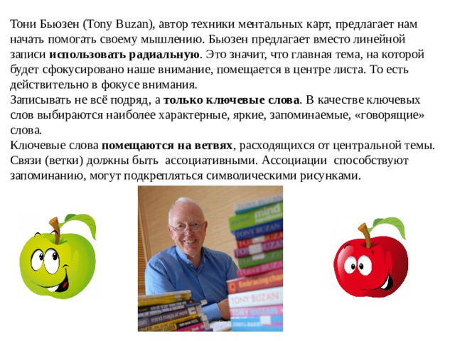 Тони Бьюзен (Tony Buzan), автор техники ментальных карт, предлагает нам начать помогать своему мышлению. Бьюзен предлагает вместо линейной записи  использовать радиальную . Это значит, что главная тема, на которой будет сфокусировано наше внимание, помещается в центре листа. То есть действительно в фокусе внимания. Записывать не всё подряд, а  только ключевые слова . В качестве ключевых слов выбираются наиболее характерные, яркие, запоминаемые, «говорящие» слова. Ключевые слова  помещаются на ветвях , расходящихся от центральной темы. Связи (ветки) должны быть ассоциативными. Ассоциации способствуют запоминанию, могут подкрепляться символическими рисунками. 