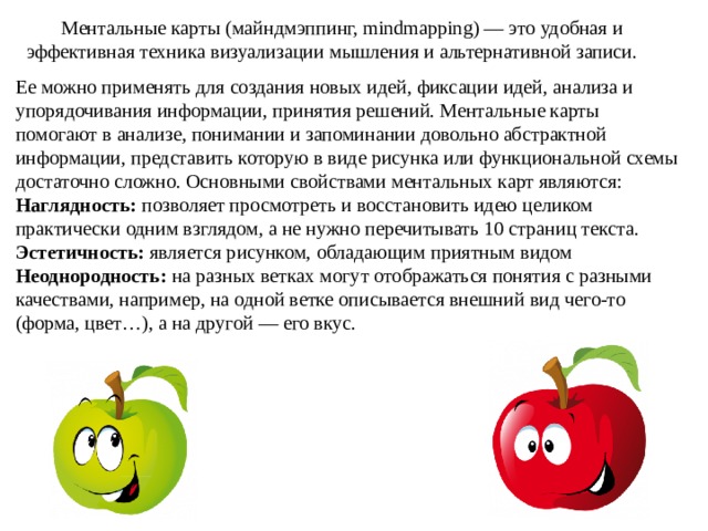  Ментальные карты (майндмэппинг, mindmapping) — это удобная и эффективная техника визуализации мышления и альтернативной записи. Ее можно применять для создания новых идей, фиксации идей, анализа и упорядочивания информации, принятия решений. Ментальные карты помогают в анализе, понимании и запоминании довольно абстрактной информации, представить которую в виде рисунка или функциональной схемы достаточно сложно. Основными свойствами ментальных карт являются: Наглядность: позволяет просмотреть и восстановить идею целиком практически одним взглядом, а не нужно перечитывать 10 страниц текста. Эстетичность: является рисунком, обладающим приятным видом Неоднородность: на разных ветках могут отображаться понятия с разными качествами, например, на одной ветке описывается внешний вид чего-то (форма, цвет…), а на другой — его вкус. 