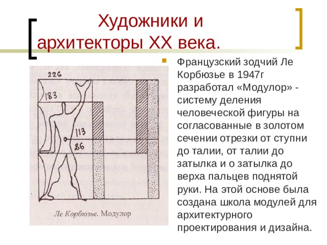  Художники и архитекторы XX века. Французский зодчий Ле Корбюзье в 1947г разработал «Модулор» - систему деления человеческой фигуры на согласованные в золотом сечении отрезки от ступни до талии, от талии до затылка и о затылка до верха пальцев поднятой руки. На этой основе была создана школа модулей для архитектурного проектирования и дизайна. 