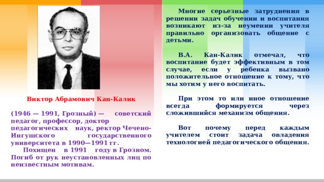  Многие серьезные затруднения в решении задач обучении и воспитания возникают из-за неумении учителя правильно организовать общение с детьми.   В.А. Кан-Калик отмечал, что воспитание будет эффективным в том случае, если у ребенка вызвано положительное отношение к тому, что мы хотим у него воспитать.   При этом то или иное отношение всегда формируется через сложившийся механизм общения.   Вот почему перед каждым учителем стоит задача овладения технологией педагогического общения. Виктор Абрамович Кан-Калик  (1946 — 1991, Грозный) — советский педагог, профессор, доктор педагогических наук, ректор Чечено-Ингушского государственного университета в 1990—1991 гг.  Похищен в 1991 году в Грозном. Погиб от рук неустановленных лиц по неизвестным мотивам. 