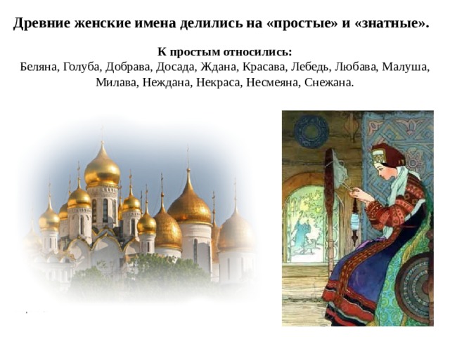 Древние женские имена делились на «простые» и «знатные». К простым относились: Беляна, Голуба, Добрава, Досада, Ждана, Красава, Лебедь, Любава, Малуша, Милава, Неждана, Некраса, Несмеяна, Снежана.