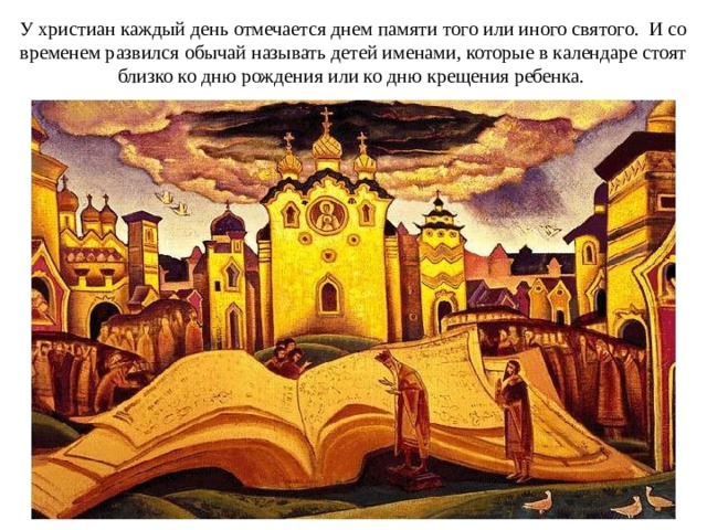 У христиан каждый день отмечается днем памяти того или иного святого. И со временем развился обычай называть детей именами, которые в календаре стоят близко ко дню рождения или ко дню крещения ребенка.