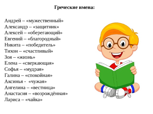 Греческие имена: Андрей – «мужественный» Александр – «защитник» Алексей – «оберегающий» Евгений – «благородный» Никита – «победитель» Тихон – «счастливый» Зоя – «жизнь» Елена – «сверкающая» Софья – «мудрая» Галина – «спокойная» Аксинья - «чужая» Ангелина – «вестница» Анастасия – «возрождённая» Лариса – «чайка»