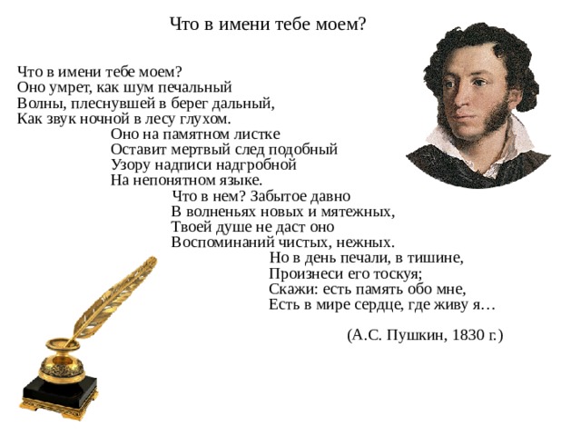 Что в имени тебе моем? Что в имени тебе моем?  Оно умрет, как шум печальный  Волны, плеснувшей в берег дальный,   Как звук ночной в лесу глухом.  Оно на памятном листке  Оставит мертвый след подобный  Узору надписи надгробной  На непонятном языке.  Что в нем? Забытое давно  В волненьях новых и мятежных,   Твоей душе не даст оно  Воспоминаний чистых, нежных.  Но в день печали, в тишине,  Произнеси его тоскуя;  Скажи: есть память обо мне,  Есть в мире сердце, где живу я…  (А.С. Пушкин, 1830 г.)