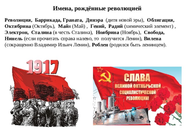 Имена, рождённые революцией Революция, Баррикада, Граната, Динэра (дитя новой эры), Облигация, Октябрина (Октябрь), Май я (Май) , Гений, Радий (химический элемент) , Электрон, Сталина (в честь Сталина), Ноябрина (Ноябрь), Свобода, Нинель (если прочитать справа налево, то  получится Ленин), Вилена (сокращенно Владимир Ильич Ленин), Роблен (родился быть ленинцем).