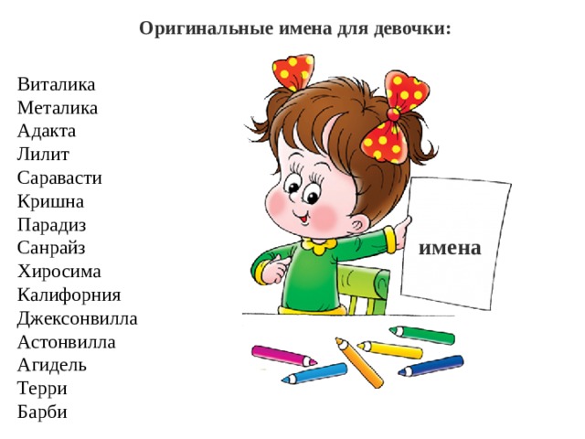 Оригинальные имена для девочки:  Виталика  Металика  Адакта  Лилит  Саравасти  Кришна  Парадиз  Санрайз  Хиросима  Калифорния  Джексонвилла  Астонвилла  Агидель  Терри  Барби имена