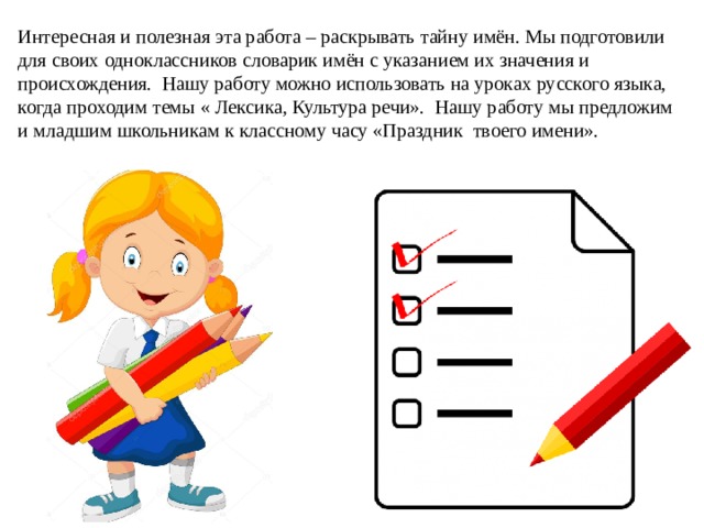 Интересная и полезная эта работа – раскрывать тайну имён. Мы подготовили для своих одноклассников словарик имён с указанием их значения и происхождения. Нашу работу можно использовать на уроках русского языка, когда проходим темы « Лексика, Культура речи». Нашу работу мы предложим и младшим школьникам к классному часу «Праздник твоего имени».