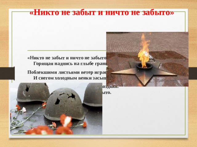  «Никто не забыт и ничто не забыто» «Никто не забыт и ничто не забыто» —  Горящая надпись на глыбе гранита. Поблекшими листьями ветер играет  И снегом холодным венки засыпает. Но, словно огонь, у подножья – гвоздика.  Никто не забыт и ничто не забыто. 