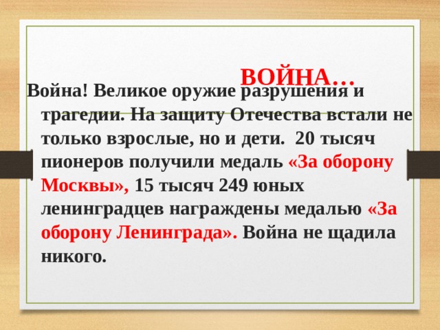  ВОЙНА… Война! Великое оружие разрушения и трагедии. На защиту Отечества встали не только взрослые, но и дети. 20 тысяч пионеров получили медаль «За оборону Москвы», 15 тысяч 249 юных ленинградцев награждены медалью «За оборону Ленинграда». Война не щадила никого. 