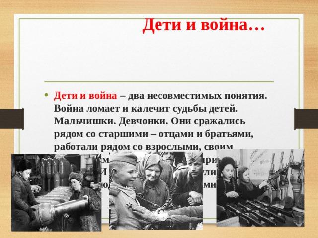  Дети и война… Дети и война – два несовместимых понятия. Война ломает и калечит судьбы детей. Мальчишки. Девчонки. Они сражались рядом со старшими – отцами и братьями, работали рядом со взрослыми, своим посильным трудом старались приблизить победу… И не на миг не дрогнули юные сердца! Люди назвали их героями. 
