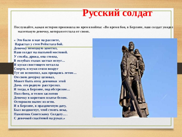   .  Русский солдат Послушайте, какая история произошла во время войны: «Во время боя, в Берлине, наш солдат увидел маленькую девочку, которая отстала от своих.  « Это было в мае на рассвете,  Нарастал у стен Рейхстага бой. Девочку немецкую заметил, Наш солдат на пыльной мостовой. У столба, дрожа, она стояла, В голубых глазах застыл испуг… И куски свистящего металла Смерть и муки сеяли вокруг Тут он вспомнил, как прощаясь летом… Он свою дочурку целовал, Может быть отец девчонки этой Дочь его родную расстрелял. И тогда, в Берлине, под обстрелом… Полз боец, и телом заслоняя Девочку в коротком платье белом. Осторожно вынес из огня. И в Берлине, в праздничную дату, Был воздвигнут, чтоб стоять века, Памятник Советскому Солдату…. С девочкой спасённой на руках.» 