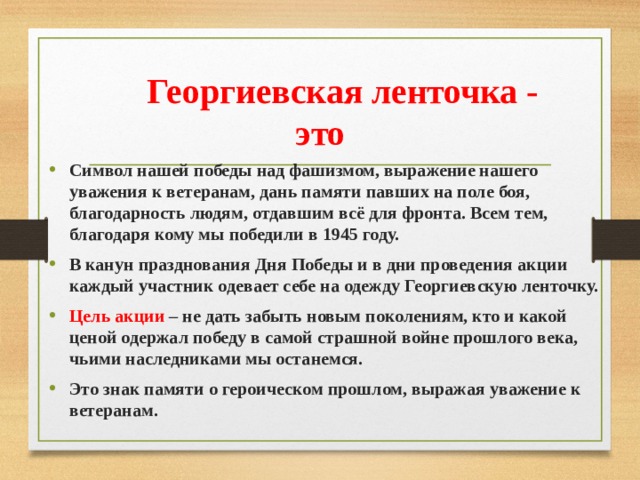  Георгиевская ленточка - это Символ нашей победы над фашизмом, выражение нашего уважения к ветеранам, дань памяти павших на поле боя, благодарность людям, отдавшим всё для фронта. Всем тем, благодаря кому мы победили в 1945 году. В канун празднования Дня Победы и в дни проведения акции каждый участник одевает себе на одежду Георгиевскую ленточку. Цель акции – не дать забыть новым поколениям, кто и какой ценой одержал победу в самой страшной войне прошлого века, чьими наследниками мы останемся. Это знак памяти о героическом прошлом, выражая уважение к ветеранам. 
