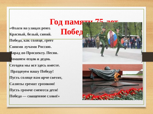  Год памяти 75 лет Победы! «Флаги на улицах реют. Красный, белый, синий. Победа, как солнце, греет Своими лучами Россию. Парад по Проспекту. Песни. Помянем отцов и дедов. Сегодня мы все здесь вместе.  Празднуем нашу Победу! Пусть солнце нам ярче светит, Салюты гремят грозовою! Пусть громче смеются дети! Победа — священное слово!» 