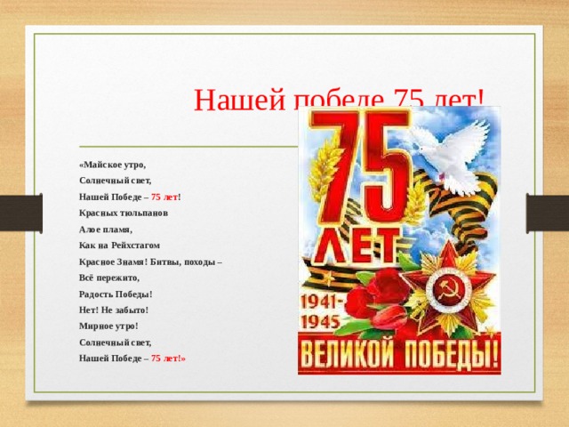  Нашей победе 75 лет! «Майское утро, Солнечный свет, Нашей Победе – 75 лет ! Красных тюльпанов Алое пламя, Как на Рейхстагом Красное Знамя! Битвы, походы – Всё пережито, Радость Победы! Нет! Не забыто! Мирное утро! Солнечный свет, Нашей Победе – 75 лет!» 