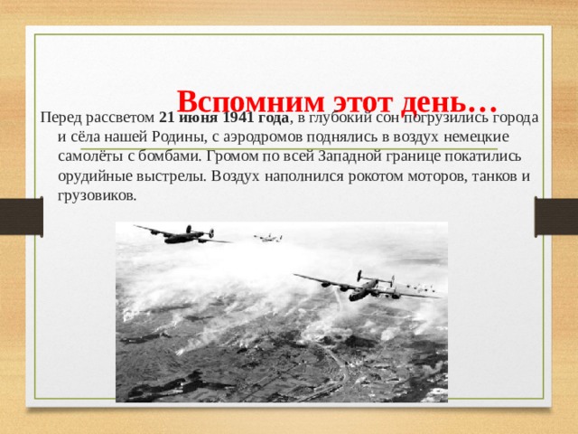  Вспомним этот день… Перед рассветом 21 июня 1941 года , в глубокий сон погрузились города и сёла нашей Родины, с аэродромов поднялись в воздух немецкие самолёты с бомбами. Громом по всей Западной границе покатились орудийные выстрелы. Воздух наполнился рокотом моторов, танков и грузовиков. 