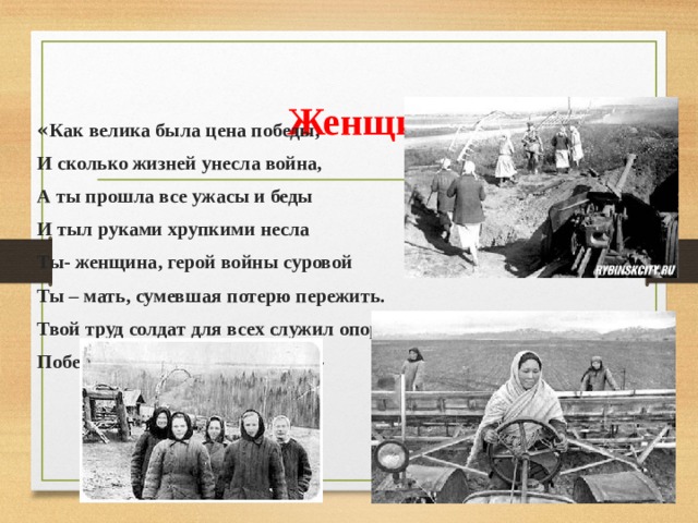  Женщины в тылу « Как велика была цена победы, И сколько жизней унесла война, А ты прошла все ужасы и беды И тыл руками хрупкими несла Ты- женщина, герой войны суровой Ты – мать, сумевшая потерю пережить. Твой труд солдат для всех служил опорой Победы без тебя могло не быть!» 