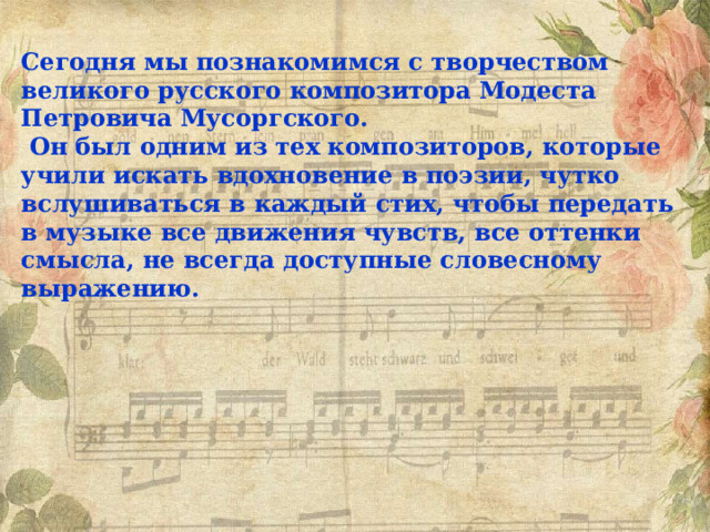 Сегодня мы познакомимся с творчеством великого русского композитора Модеста Петровича Мусоргского.  Он был одним из тех композиторов, которые учили искать вдохновение в поэзии, чутко вслушиваться в каждый стих, чтобы передать в музыке все движения чувств, все оттенки смысла, не всегда доступные словесному выражению. 